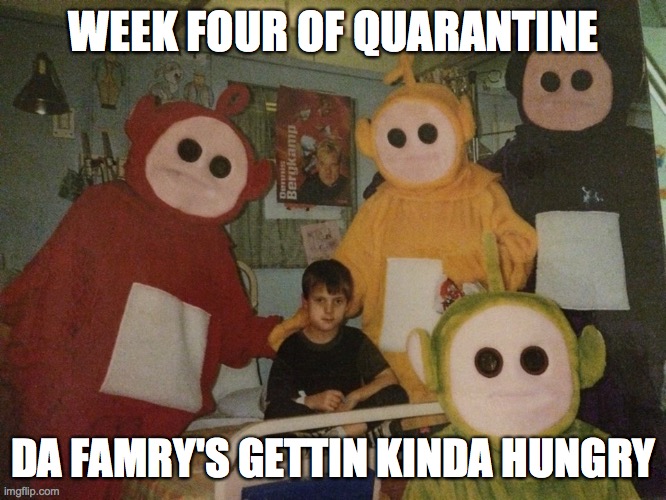 psycho teletubbies | WEEK FOUR OF QUARANTINE; DA FAMRY'S GETTIN KINDA HUNGRY | image tagged in psycho teletubbies | made w/ Imgflip meme maker