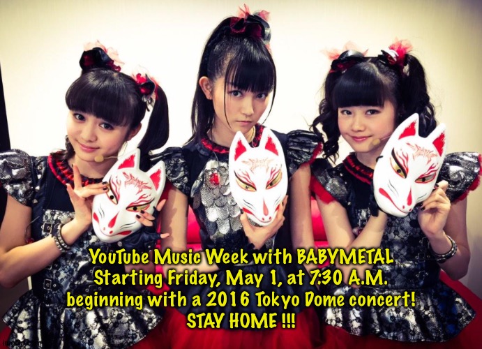 YouTube BABYMETAL | YouTube Music Week with BABYMETAL
Starting Friday, May 1, at 7:30 A.M.
beginning with a 2016 Tokyo Dome concert!
STAY HOME !!! | image tagged in babymetal | made w/ Imgflip meme maker