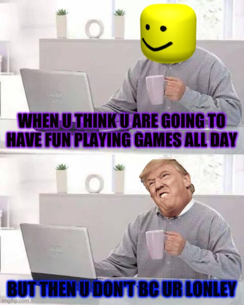 this is so me lol | WHEN U THINK U ARE GOING TO HAVE FUN PLAYING GAMES ALL DAY; BUT THEN U DON'T BC UR LONLEY | image tagged in memes | made w/ Imgflip meme maker