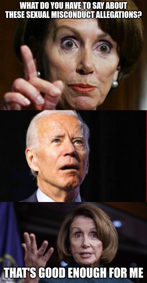 At least his message is consistent lately | WHAT DO YOU HAVE TO SAY ABOUT THESE SEXUAL MISCONDUCT ALLEGATIONS? THAT'S GOOD ENOUGH FOR ME | image tagged in nancy pelosi no spending problem,good old nancy pelosi,creepy joe biden,dementia | made w/ Imgflip meme maker