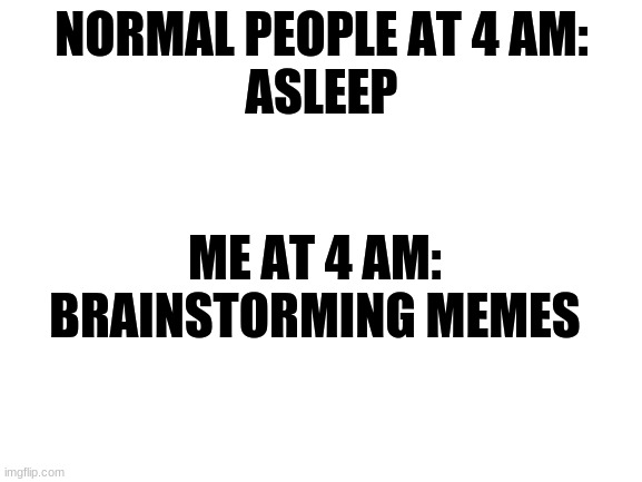 Yes. | NORMAL PEOPLE AT 4 AM:
ASLEEP; ME AT 4 AM:
BRAINSTORMING MEMES | image tagged in blank white template | made w/ Imgflip meme maker