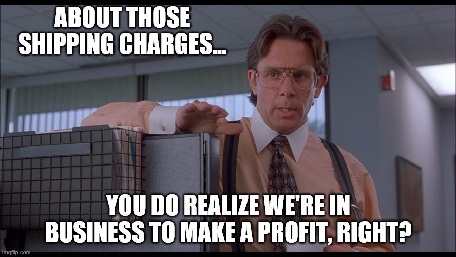 profits! | ABOUT THOSE SHIPPING CHARGES... YOU DO REALIZE WE'RE IN BUSINESS TO MAKE A PROFIT, RIGHT? | image tagged in office space | made w/ Imgflip meme maker