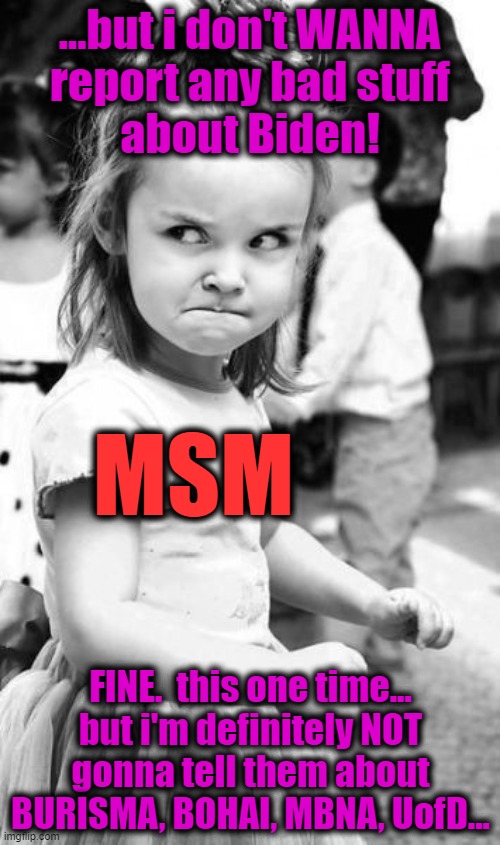 Angry Toddler | ...but i don't WANNA
report any bad stuff
about Biden! MSM; FINE.  this one time...
but i'm definitely NOT
gonna tell them about
BURISMA, BOHAI, MBNA, UofD... | image tagged in memes,angry toddler,creepy joe biden,msm lies,cnn fake news,government corruption | made w/ Imgflip meme maker