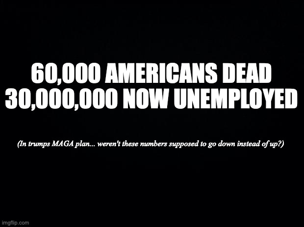 Black background | 60,000 AMERICANS DEAD
30,000,000 NOW UNEMPLOYED; (In trumps MAGA plan... weren't these numbers supposed to go down instead of up?) | image tagged in black background | made w/ Imgflip meme maker