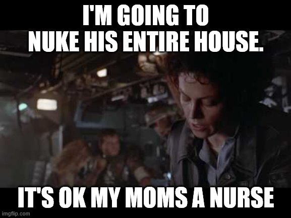 Aliens-Ellen Ripley-Nuke The Entire Site From Orbit | I'M GOING TO NUKE HIS ENTIRE HOUSE. IT'S OK MY MOMS A NURSE | image tagged in aliens-ellen ripley-nuke the entire site from orbit | made w/ Imgflip meme maker