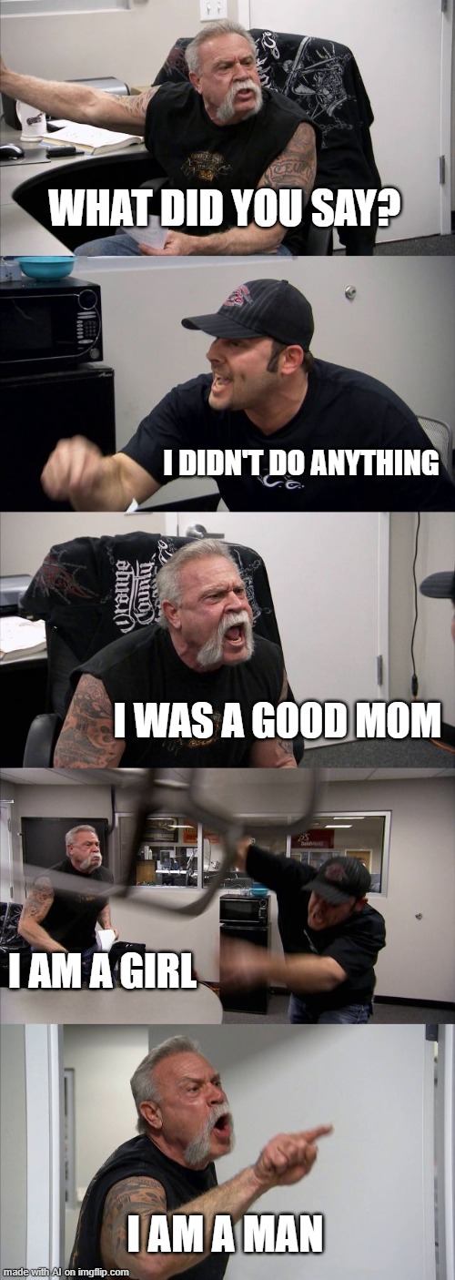 American Chopper Argument Meme | WHAT DID YOU SAY? I DIDN'T DO ANYTHING; I WAS A GOOD MOM; I AM A GIRL; I AM A MAN | image tagged in memes,american chopper argument | made w/ Imgflip meme maker