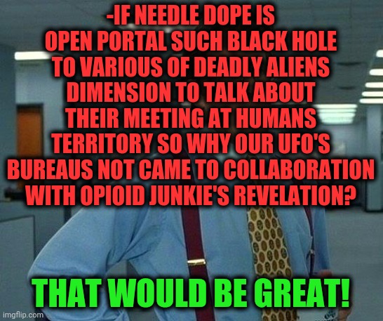 -They just feeding by sick brave but naive from known. | -IF NEEDLE DOPE IS OPEN PORTAL SUCH BLACK HOLE TO VARIOUS OF DEADLY ALIENS DIMENSION TO TALK ABOUT THEIR MEETING AT HUMANS TERRITORY SO WHY OUR UFO'S BUREAUS NOT CAME TO COLLABORATION WITH OPIOID JUNKIE'S REVELATION? THAT WOULD BE GREAT! | image tagged in memes,that would be great,heroin,overdose,illegal aliens,connection | made w/ Imgflip meme maker