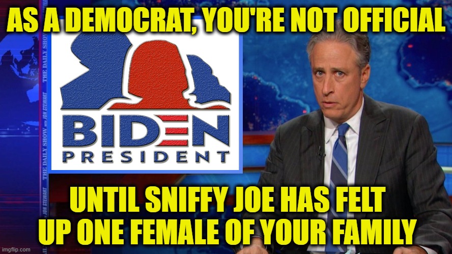Jon Stewart | AS A DEMOCRAT, YOU'RE NOT OFFICIAL; UNTIL SNIFFY JOE HAS FELT UP ONE FEMALE OF YOUR FAMILY | image tagged in daily show jon stewart biden | made w/ Imgflip meme maker