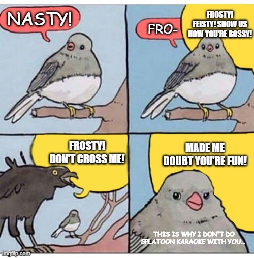 Nasty Majesty Splatunes | FROSTY! FEISTY! SHOW US HOW YOU'RE BOSSY! NASTY! FRO-; MADE ME DOUBT YOU'RE FUN! FROSTY! DON'T CROSS ME! THIS IS WHY I DON'T DO SPLATOON KARAOKE WITH YOU... | image tagged in annoyed bird | made w/ Imgflip meme maker