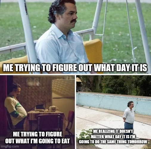 Coronavirus | ME TRYING TO FIGURE OUT WHAT DAY IT IS; ME TRYING TO FIGURE OUT WHAT I'M GOING TO EAT; ME REALIZING IT DOESN'T MATTER WHAT DAY IT IS I'M GOING TO DO THE SAME THING TOMORROW | image tagged in memes,sad pablo escobar | made w/ Imgflip meme maker