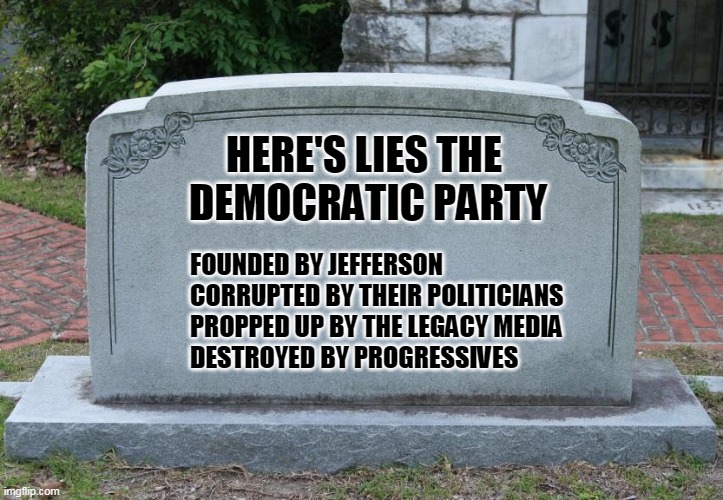They aren't even hiding their corruption | HERE'S LIES THE 
DEMOCRATIC PARTY; FOUNDED BY JEFFERSON
CORRUPTED BY THEIR POLITICIANS
PROPPED UP BY THE LEGACY MEDIA
DESTROYED BY PROGRESSIVES | image tagged in gravestone | made w/ Imgflip meme maker