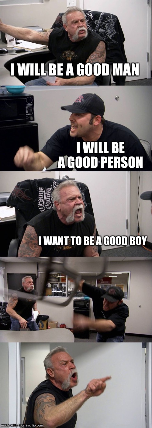American Chopper Argument | I WILL BE A GOOD MAN; I WILL BE A GOOD PERSON; I WANT TO BE A GOOD BOY | image tagged in memes,american chopper argument | made w/ Imgflip meme maker