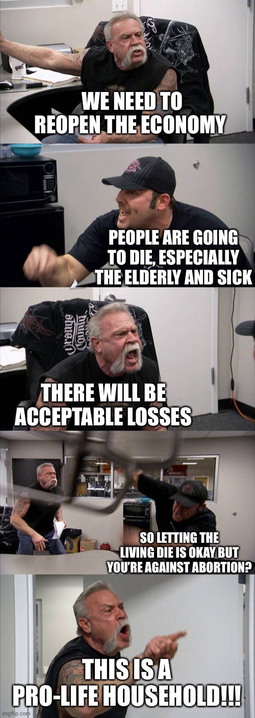 We can apply the same sliding scale to morality as we can to hypocrisy | WE NEED TO REOPEN THE ECONOMY; PEOPLE ARE GOING TO DIE, ESPECIALLY THE ELDERLY AND SICK; THERE WILL BE ACCEPTABLE LOSSES; SO LETTING THE LIVING DIE IS OKAY BUT YOU’RE AGAINST ABORTION? THIS IS A PRO-LIFE HOUSEHOLD!!! | image tagged in memes,american chopper argument,hypocrisy,hypocritical,covid-19 | made w/ Imgflip meme maker
