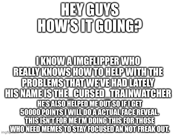 Face reveal | HEY GUYS
HOW’S IT GOING? I KNOW A IMGFLIPPER WHO REALLY KNOWS HOW TO HELP WITH THE PROBLEMS THAT WE’VE HAD LATELY
HIS NAME IS THE_CURSED_TRAINWATCHER; HE’S ALSO HELPED ME OUT SO IF I GET 50000 POINTS I WILL DO A ACTUAL FACE REVEAL. THIS ISN’T FOR ME I’M DOING THIS FOR THOSE WHO NEED MEMES TO STAY FOCUSED AN NOT FREAK OUT. | image tagged in blank white template | made w/ Imgflip meme maker