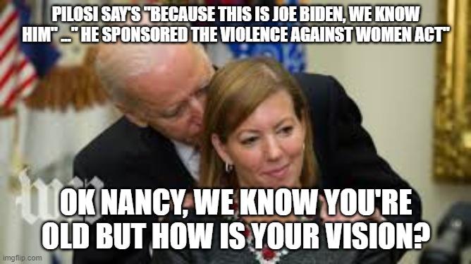biden | PILOSI SAY'S "BECAUSE THIS IS JOE BIDEN, WE KNOW HIM" ..." HE SPONSORED THE VIOLENCE AGAINST WOMEN ACT"; OK NANCY, WE KNOW YOU'RE OLD BUT HOW IS YOUR VISION? | image tagged in pilosi,democrats,republicans,trump,biden,politics | made w/ Imgflip meme maker