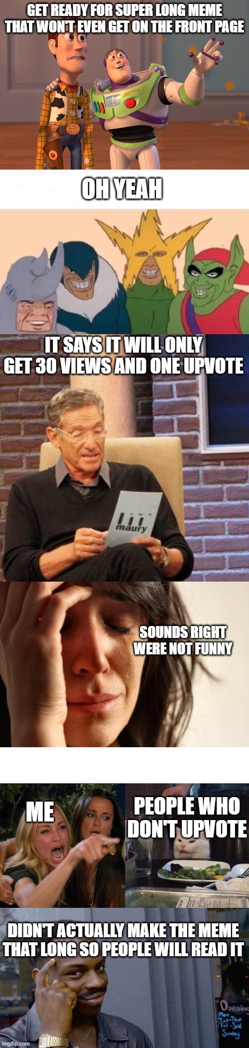 GET READY FOR SUPER LONG MEME THAT WON'T EVEN GET ON THE FRONT PAGE; OH YEAH; IT SAYS IT WILL ONLY GET 30 VIEWS AND ONE UPVOTE; SOUNDS RIGHT WERE NOT FUNNY; ME; PEOPLE WHO DON'T UPVOTE; DIDN'T ACTUALLY MAKE THE MEME THAT LONG SO PEOPLE WILL READ IT | image tagged in memes,first world problems,maury lie detector,roll safe think about it,x x everywhere,me and the boys | made w/ Imgflip meme maker
