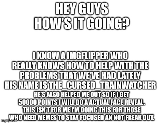 Face reveal | HEY GUYS
HOW’S IT GOING? I KNOW A IMGFLIPPER WHO REALLY KNOWS HOW TO HELP WITH THE PROBLEMS THAT WE’VE HAD LATELY
HIS NAME IS THE_CURSED_TRAINWATCHER; HE’S ALSO HELPED ME OUT SO IF I GET 50000 POINTS I WILL DO A ACTUAL FACE REVEAL. THIS ISN’T FOR ME I’M DOING THIS FOR THOSE WHO NEED MEMES TO STAY FOCUSED AN NOT FREAK OUT. | image tagged in blank white template | made w/ Imgflip meme maker