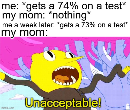 UNACCEPTABLE | me: *gets a 74% on a test*; my mom: *nothing*; me a week later: *gets a 73% on a test*; my mom:; Unacceptable! | image tagged in unacceptable | made w/ Imgflip meme maker