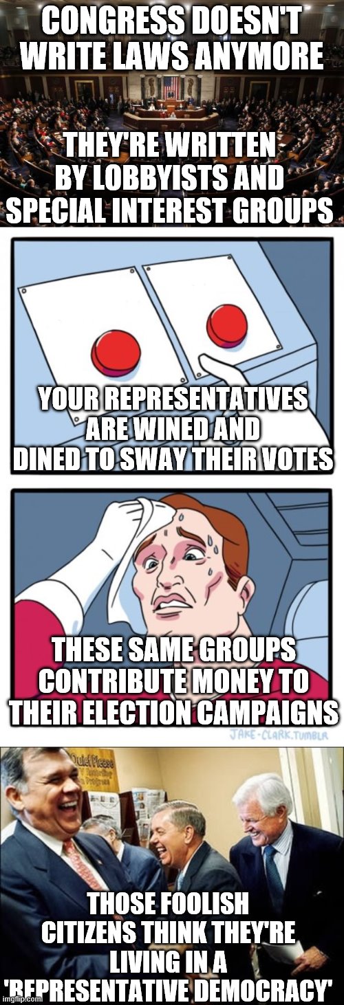 CONGRESS DOESN'T WRITE LAWS ANYMORE; THEY'RE WRITTEN BY LOBBYISTS AND SPECIAL INTEREST GROUPS; YOUR REPRESENTATIVES ARE WINED AND DINED TO SWAY THEIR VOTES; THESE SAME GROUPS CONTRIBUTE MONEY TO THEIR ELECTION CAMPAIGNS; THOSE FOOLISH CITIZENS THINK THEY'RE LIVING IN A 'REPRESENTATIVE DEMOCRACY' | image tagged in memes,men laughing,congress,two buttons | made w/ Imgflip meme maker