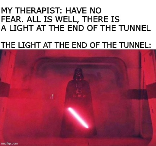 Well, You Tried to Make Me Feel Better... | MY THERAPIST: HAVE NO FEAR. ALL IS WELL, THERE IS A LIGHT AT THE END OF THE TUNNEL; THE LIGHT AT THE END OF THE TUNNEL: | image tagged in sarcasm,darth vader | made w/ Imgflip meme maker