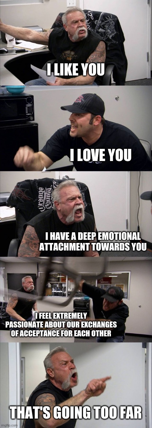 I LOVE YOUUUUUU!!!!!!!!!!!!!!!!!!! | I LIKE YOU; I LOVE YOU; I HAVE A DEEP EMOTIONAL ATTACHMENT TOWARDS YOU; I FEEL EXTREMELY PASSIONATE ABOUT OUR EXCHANGES OF ACCEPTANCE FOR EACH OTHER; THAT'S GOING TOO FAR | image tagged in memes,american chopper argument | made w/ Imgflip meme maker
