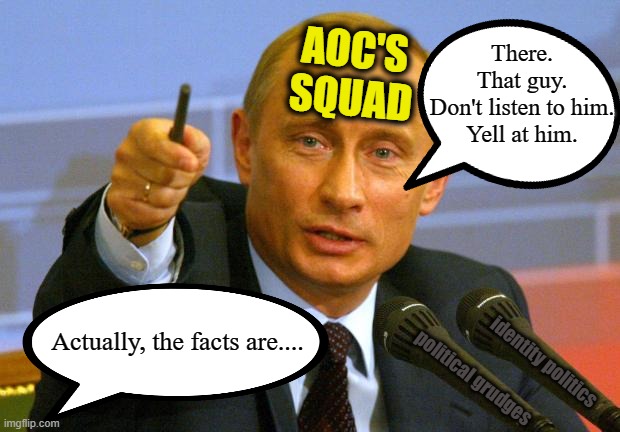 Good Guy Putin Meme | AOC'S
SQUAD; There.
That guy.
Don't listen to him.
Yell at him. Actually, the facts are.... identity politics; political grudges | image tagged in good guy putin,crazy aoc,msm lies,communism socialism,democratic socialism,cnn fake news | made w/ Imgflip meme maker