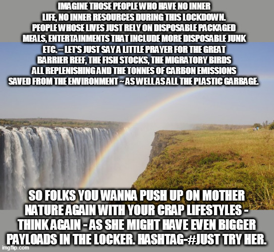 Hashtag# JUST TRY HER | IMAGINE THOSE PEOPLE WHO HAVE NO INNER LIFE, NO INNER RESOURCES DURING THIS LOCKDOWN. PEOPLE WHOSE LIVES JUST RELY ON DISPOSABLE PACKAGED MEALS, ENTERTAINMENTS THAT INCLUDE MORE DISPOSABLE JUNK ETC. – LET’S JUST SAY A LITTLE PRAYER FOR THE GREAT BARRIER REEF, THE FISH STOCKS, THE MIGRATORY BIRDS ALL REPLENISHING AND THE TONNES OF CARBON EMISSIONS SAVED FROM THE ENVIRONMENT ~ AS WELL AS ALL THE PLASTIC GARBAGE. SO FOLKS YOU WANNA PUSH UP ON MOTHER NATURE AGAIN WITH YOUR CRAP LIFESTYLES - THINK AGAIN - AS SHE MIGHT HAVE EVEN BIGGER PAYLOADS IN THE LOCKER. HASHTAG-#JUST TRY HER. | image tagged in vicka bull | made w/ Imgflip meme maker