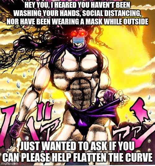 Kars is warning you | HEY YOU, I HEARED YOU HAVEN'T BEEN WASHING YOUR HANDS, SOCIAL DISTANCING, NOR HAVE BEEN WEARING A MASK WHILE OUTSIDE; JUST WANTED TO ASK IF YOU CAN PLEASE HELP FLATTEN THE CURVE | image tagged in jojo's bizarre adventure | made w/ Imgflip meme maker