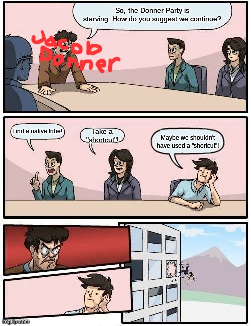 Boardroom Meeting Suggestion Meme | So, the Donner Party is starving. How do you suggest we continue? Find a native tribe! Take a "shortcut"! Maybe we shouldn't have used a "shortcut"! | image tagged in memes,boardroom meeting suggestion,History_Memes | made w/ Imgflip meme maker