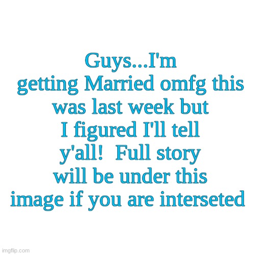 Blank Transparent Square | Guys...I'm getting Married omfg this was last week but I figured I'll tell y'all!  Full story will be under this image if you are interested | image tagged in memes,blank transparent square | made w/ Imgflip meme maker