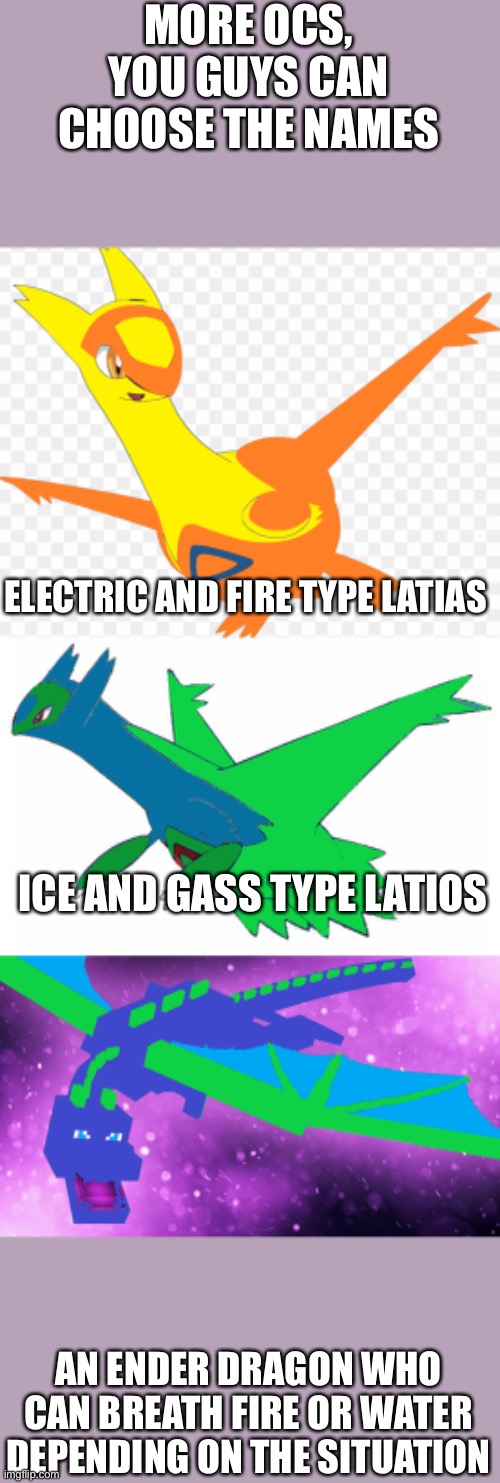 More OCs | MORE OCS, YOU GUYS CAN CHOOSE THE NAMES; ELECTRIC AND FIRE TYPE LATIAS; ICE AND GASS TYPE LATIOS; AN ENDER DRAGON WHO CAN BREATH FIRE OR WATER DEPENDING ON THE SITUATION | image tagged in pokemon,minecraft | made w/ Imgflip meme maker