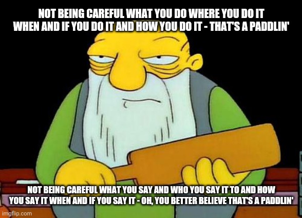 That's a paddlin' | NOT BEING CAREFUL WHAT YOU DO WHERE YOU DO IT WHEN AND IF YOU DO IT AND HOW YOU DO IT - THAT'S A PADDLIN'; NOT BEING CAREFUL WHAT YOU SAY AND WHO YOU SAY IT TO AND HOW YOU SAY IT WHEN AND IF YOU SAY IT - OH, YOU BETTER BELIEVE THAT'S A PADDLIN' | image tagged in memes,that's a paddlin' | made w/ Imgflip meme maker