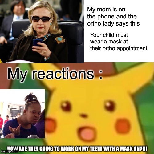 This happened to me today and I was like this is the stupidest thing I ever heard of | My mom is on the phone and the ortho lady says this; Your child must wear a mask at their ortho appointment; My reactions :; HOW ARE THEY GOING TO WORK ON MY TEETH WITH A MASK ON?!!! | image tagged in memes,surprised pikachu,funny,what happened | made w/ Imgflip meme maker