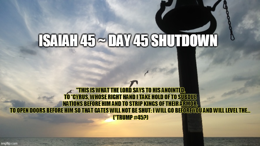 45 ~ 45 ~ 45  Cyrus/Trump Biblical Connection | ISAIAH 45 ~ DAY 45 SHUTDOWN; "THIS IS WHAT THE LORD SAYS TO HIS ANOINTED, TO *CYRUS, WHOSE RIGHT HAND I TAKE HOLD OF TO SUBDUE NATIONS BEFORE HIM AND TO STRIP KINGS OF THEIR ARMOR, TO OPEN DOORS BEFORE HIM SO THAT GATES WILL NOT BE SHUT: I WILL GO BEFORE YOU AND WILL LEVEL THE...
 (*TRUMP #45?) | image tagged in sunset bell pag,sunset,bell,trump | made w/ Imgflip meme maker