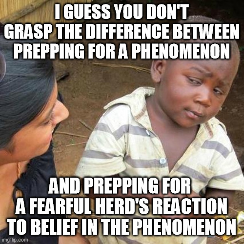 Third World Skeptical Kid Meme | I GUESS YOU DON'T GRASP THE DIFFERENCE BETWEEN PREPPING FOR A PHENOMENON AND PREPPING FOR 
A FEARFUL HERD'S REACTION TO BELIEF IN THE PHENOM | image tagged in memes,third world skeptical kid | made w/ Imgflip meme maker