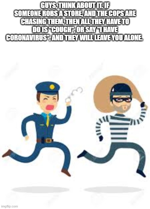 GUYS, THINK ABOUT IT. IF SOMEONE ROBS A STORE, AND THE COPS ARE CHASING THEM, THEN ALL THEY HAVE TO DO IS "COUGH", OR SAY "I HAVE CORONAVIRUS", AND THEY WILL LEAVE YOU ALONE. | image tagged in blank white template | made w/ Imgflip meme maker