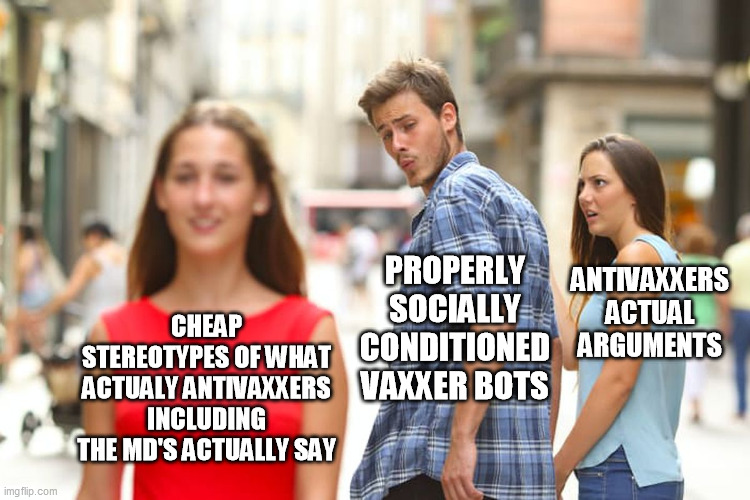 Distracted Boyfriend Meme | CHEAP STEREOTYPES OF WHAT ACTUALY ANTIVAXXERS INCLUDING THE MD'S ACTUALLY SAY PROPERLY SOCIALLY CONDITIONED VAXXER BOTS ANTIVAXXERS ACTUAL A | image tagged in memes,distracted boyfriend | made w/ Imgflip meme maker