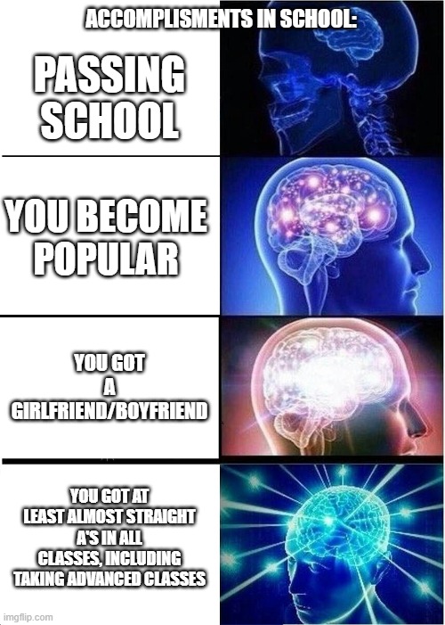 The best achievements in school | ACCOMPLISMENTS IN SCHOOL:; PASSING SCHOOL; YOU BECOME POPULAR; YOU GOT A GIRLFRIEND/BOYFRIEND; YOU GOT AT LEAST ALMOST STRAIGHT A'S IN ALL CLASSES, INCLUDING TAKING ADVANCED CLASSES | image tagged in memes,expanding brain,school,girlfriend,popular,grades | made w/ Imgflip meme maker