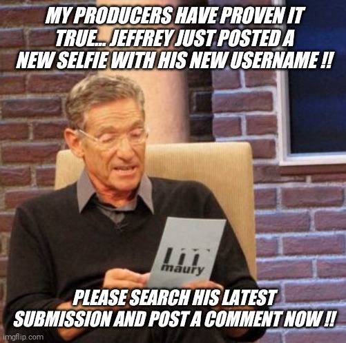 Maury Lie Detector | MY PRODUCERS HAVE PROVEN IT TRUE... JEFFREY JUST POSTED A NEW SELFIE WITH HIS NEW USERNAME !! PLEASE SEARCH HIS LATEST SUBMISSION AND POST A COMMENT NOW !! | image tagged in memes,maury lie detector | made w/ Imgflip meme maker