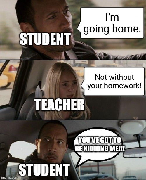 And That Is Why Students Hate School | I'm going home. STUDENT; Not without your homework! TEACHER; YOU'VE GOT TO BE KIDDING ME!!! STUDENT | image tagged in memes,the rock driving | made w/ Imgflip meme maker