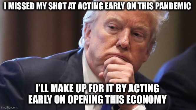 #winning | I MISSED MY SHOT AT ACTING EARLY ON THIS PANDEMIC; I’LL MAKE UP FOR IT BY ACTING EARLY ON OPENING THIS ECONOMY | image tagged in trump thinking alabama prostitutes,economy,open up,trump | made w/ Imgflip meme maker