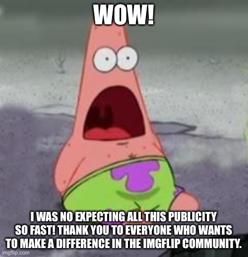 Suprised Patrick | WOW! I WAS NO EXPECTING ALL THIS PUBLICITY SO FAST! THANK YOU TO EVERYONE WHO WANTS TO MAKE A DIFFERENCE IN THE IMGFLIP COMMUNITY. | image tagged in suprised patrick | made w/ Imgflip meme maker