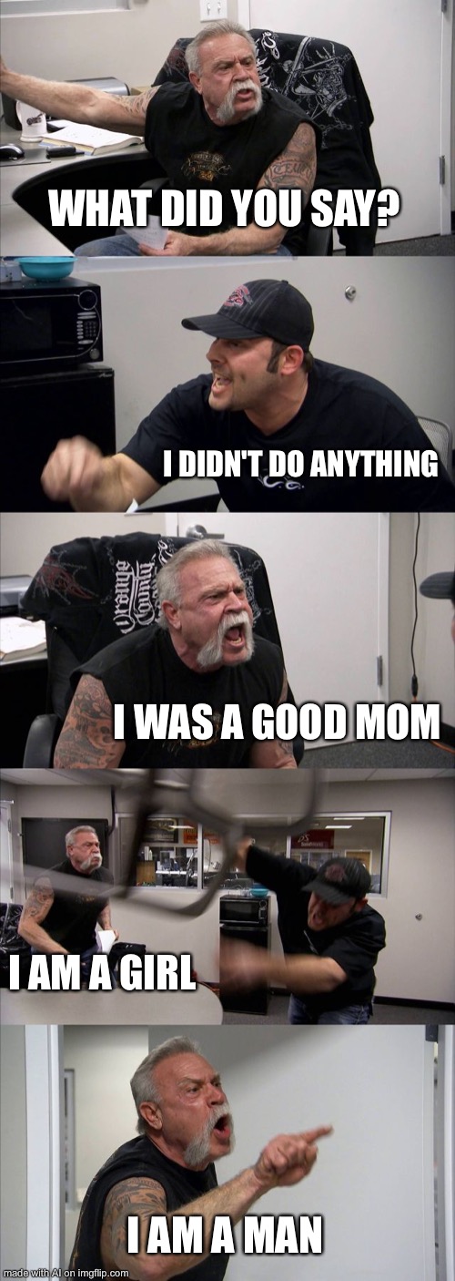 American Chopper Argument |  WHAT DID YOU SAY? I DIDN'T DO ANYTHING; I WAS A GOOD MOM; I AM A GIRL; I AM A MAN | image tagged in memes,american chopper argument | made w/ Imgflip meme maker