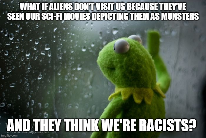 kermit window | WHAT IF ALIENS DON'T VISIT US BECAUSE THEY'VE SEEN OUR SCI-FI MOVIES DEPICTING THEM AS MONSTERS; AND THEY THINK WE'RE RACISTS? | image tagged in kermit window | made w/ Imgflip meme maker