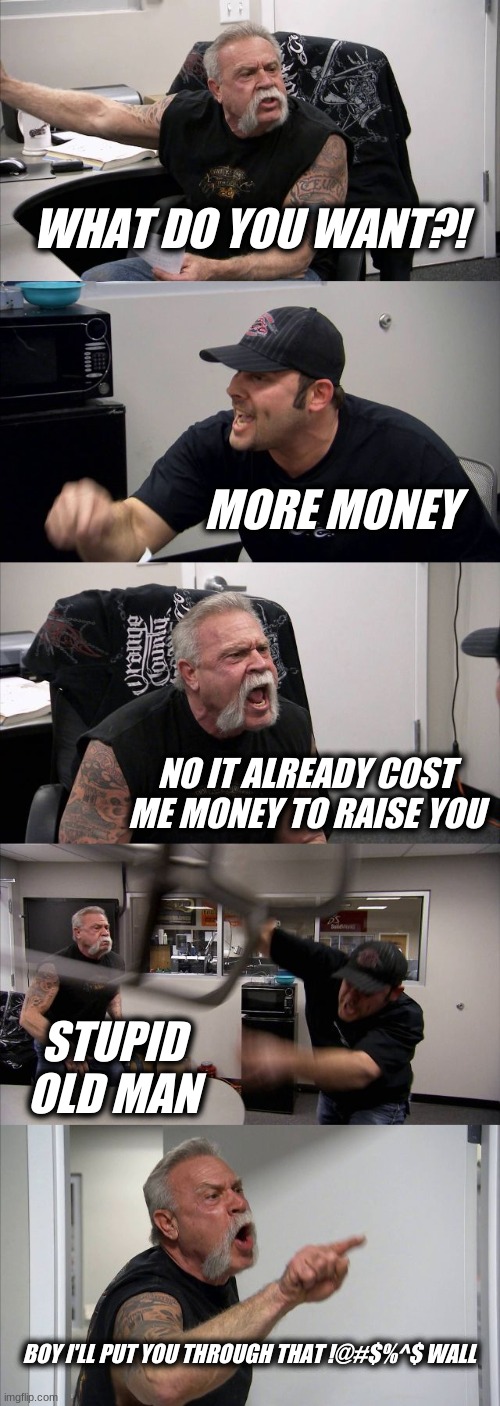 American Chopper Argument | WHAT DO YOU WANT?! MORE MONEY; NO IT ALREADY COST ME MONEY TO RAISE YOU; STUPID OLD MAN; BOY I'LL PUT YOU THROUGH THAT !@#$%^$ WALL | image tagged in memes,american chopper argument | made w/ Imgflip meme maker