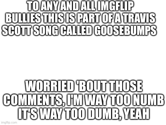 I just realized this and this is to all bullies on Imgflip it’s way to dumb | TO ANY AND ALL IMGFLIP BULLIES THIS IS PART OF A TRAVIS SCOTT SONG CALLED GOOSEBUMPS; WORRIED 'BOUT THOSE COMMENTS, I'M WAY TOO NUMB
IT'S WAY TOO DUMB, YEAH | image tagged in blank white template | made w/ Imgflip meme maker