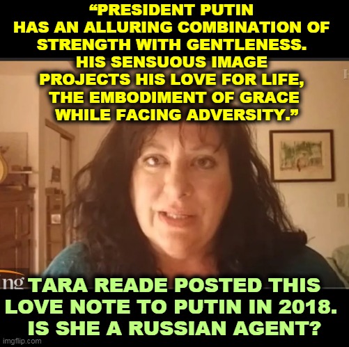 Great. A drooling Putin groupie makes an accusation against a Democrat. Things that make you go Hmmmm. | “PRESIDENT PUTIN 
HAS AN ALLURING COMBINATION OF 
STRENGTH WITH GENTLENESS. 
HIS SENSUOUS IMAGE 
PROJECTS HIS LOVE FOR LIFE, 
THE EMBODIMENT OF GRACE
 WHILE FACING ADVERSITY.”; TARA READE POSTED THIS LOVE NOTE TO PUTIN IN 2018. 
IS SHE A RUSSIAN AGENT? | image tagged in biden,tara reade,putin,agent,russia | made w/ Imgflip meme maker