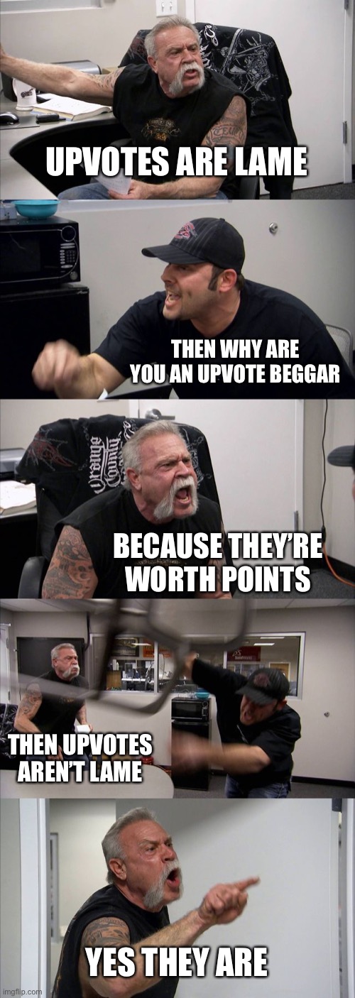 Upvote argument | UPVOTES ARE LAME; THEN WHY ARE YOU AN UPVOTE BEGGAR; BECAUSE THEY’RE WORTH POINTS; THEN UPVOTES AREN’T LAME; YES THEY ARE | image tagged in memes,american chopper argument | made w/ Imgflip meme maker