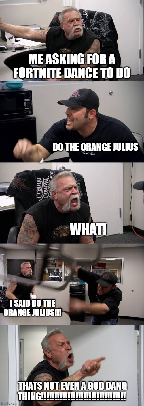 American Chopper Argument | ME ASKING FOR A FORTNITE DANCE TO DO; DO THE ORANGE JULIUS; WHAT! I SAID DO THE ORANGE JULIUS!!! THATS NOT EVEN A GOD DANG THING!!!!!!!!!!!!!!!!!!!!!!!!!!!!!!!! | image tagged in memes,american chopper argument | made w/ Imgflip meme maker