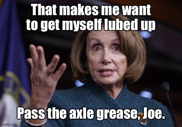 Good old Nancy Pelosi | That makes me want to get myself lubed up Pass the axle grease, Joe. | image tagged in good old nancy pelosi | made w/ Imgflip meme maker